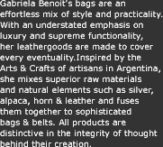 Gabriela Benoit's bags are an effortless mix of style and practicality. With an understated emphasis on luxury and supreme functionality, her leathergoods are made to cover every eventuality.Inspired by the Arts & Crafts of artisans in Argentina, she mixes superior raw materials and natural elements such as silver, alpaca, horn & leather and fuses them together to sophisticated bags & belts. All products are distinctive in the integrity of thought behind their creation.
